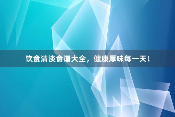 饮食清淡食谱大全，健康厚味每一天！