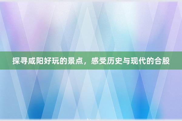 探寻咸阳好玩的景点，感受历史与现代的合股