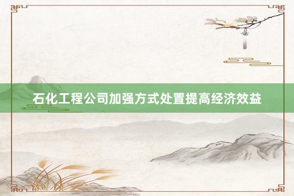 石化工程公司加强方式处置提高经济效益