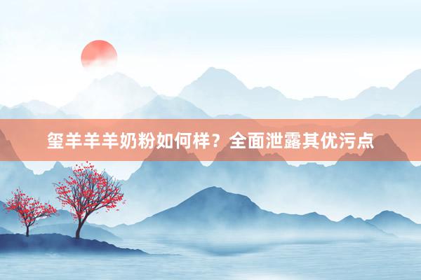 玺羊羊羊奶粉如何样？全面泄露其优污点