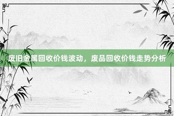 废旧金属回收价钱波动，废品回收价钱走势分析
